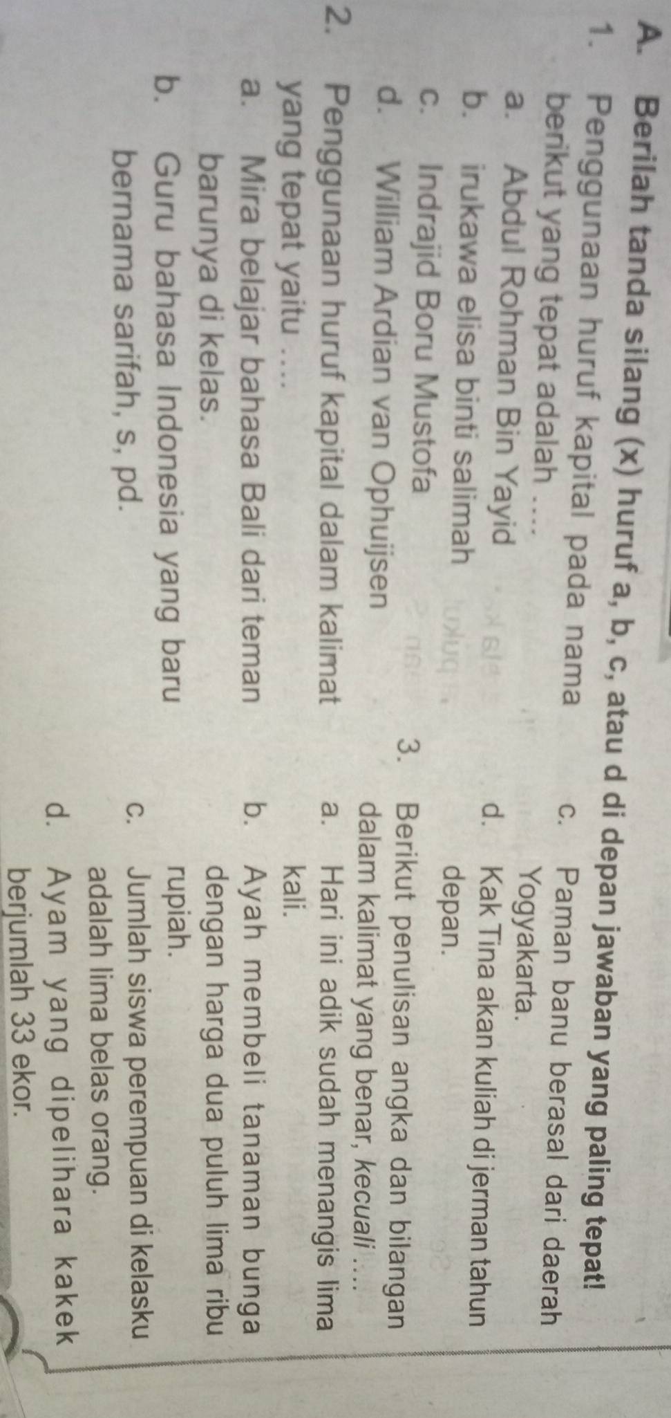 Berilah tanda silang (x) huruf a, b, c, atau d di depan jawaban yang paling tepat!
1. Penggunaan huruf kapital pada nama c. Paman banu berasal dari daerah
berikut yang tepat adalah .... Yogyakarta.
a. Abdul Rohman Bin Yayid d. Kak Tina akan kuliah di jerman tahun
b. irukawa elisa binti salimah depan.
c. Indrajid Boru Mustofa
3. Berikut penulisan angka dan bilangan
d. William Ardian van Ophuijsen
dalam kalimat yang benar, kecuali ....
2. Penggunaan huruf kapital dalam kalimat a. Hari ini adik sudah menangis lima
yang tepat yaitu .... kali.
a. Mira belajar bahasa Bali dari teman b. Ayah membeli tanaman bunga
barunya di kelas. dengan harga dua puluh lima ribu
b. Guru bahasa Indonesia yang baru
rupiah.
bernama sarifah, s, pd. c. Jumlah siswa perempuan di kelasku
adalah lima belas orang.
d. Ayam yang dipelihara kakek
berjumlah 33 ekor.