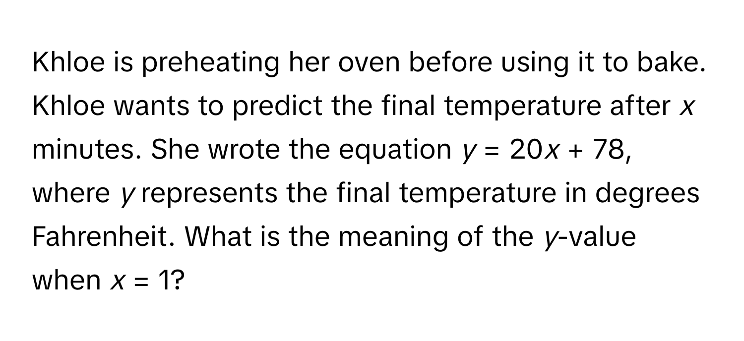 Khloe is preheating her oven before using it to bake. Khloe wants to predict the final temperature after *x* minutes. She wrote the equation *y* = 20*x* + 78, where *y* represents the final temperature in degrees Fahrenheit. What is the meaning of the *y*-value when *x* = 1?