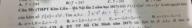 A. T=244 B. T=247 C. T=245 D. I=290
Câu 39: (THPT Kim Liên - Hà Nội lần 2 năm học 2017) Biết F(x)=(ax^2+bx+c)e^x là một nguyên hàm
của hàm số f(x)=x^2e^x. Tìm a, b, c
B. a=2, b=1, c=-2 C. a=-2, b=2, c=1 D. a=1, b=-2, c=2
A. a=1, b=2, c=-2 & ĐT TP Hồ Chí Minh năm 2017) xác định hệ số a, b, c đề hàm số
n