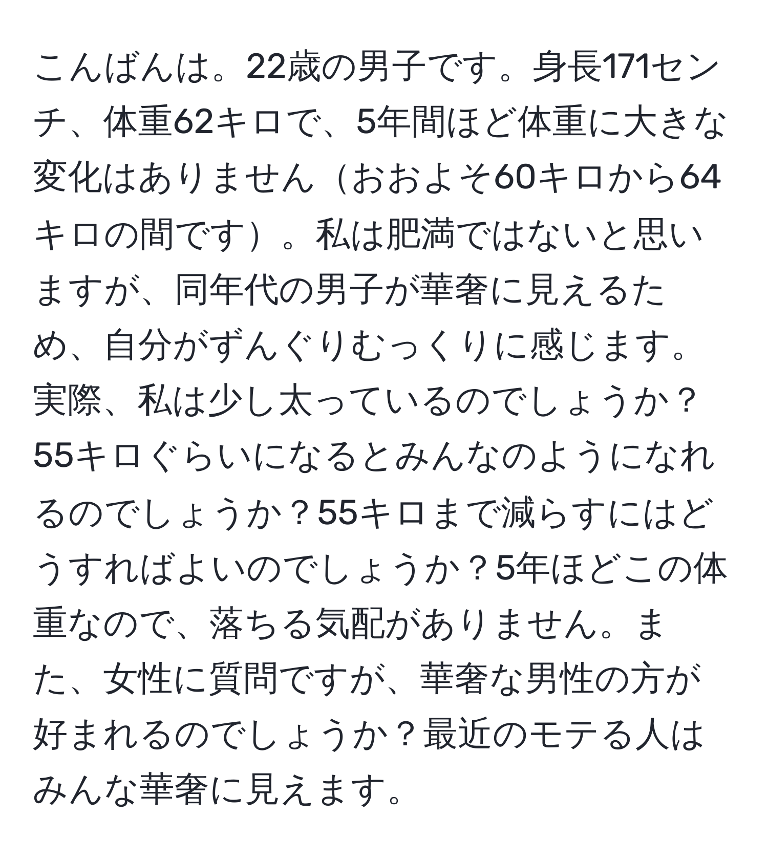 こんばんは。22歳の男子です。身長171センチ、体重62キロで、5年間ほど体重に大きな変化はありませんおおよそ60キロから64キロの間です。私は肥満ではないと思いますが、同年代の男子が華奢に見えるため、自分がずんぐりむっくりに感じます。実際、私は少し太っているのでしょうか？55キロぐらいになるとみんなのようになれるのでしょうか？55キロまで減らすにはどうすればよいのでしょうか？5年ほどこの体重なので、落ちる気配がありません。また、女性に質問ですが、華奢な男性の方が好まれるのでしょうか？最近のモテる人はみんな華奢に見えます。