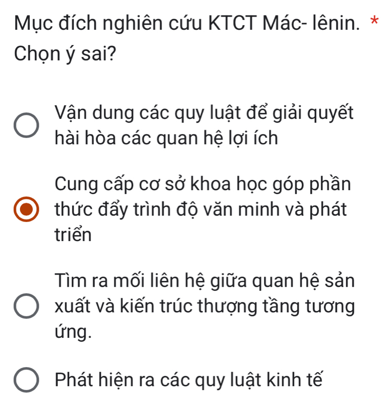 Mục đích nghiên cứu KTCT Mác- lênin. *
Chọn ý sai?
Vận dung các quy luật để giải quyết
hài hòa các quan hệ lợi ích
Cung cấp cơ sở khoa học góp phần
thức đẩy trình độ văn minh và phát
triển
Tìm ra mối liên hệ giữa quan hệ sản
xuất và kiến trúc thượng tầng tương
ứng.
Phát hiện ra các quy luật kinh tế