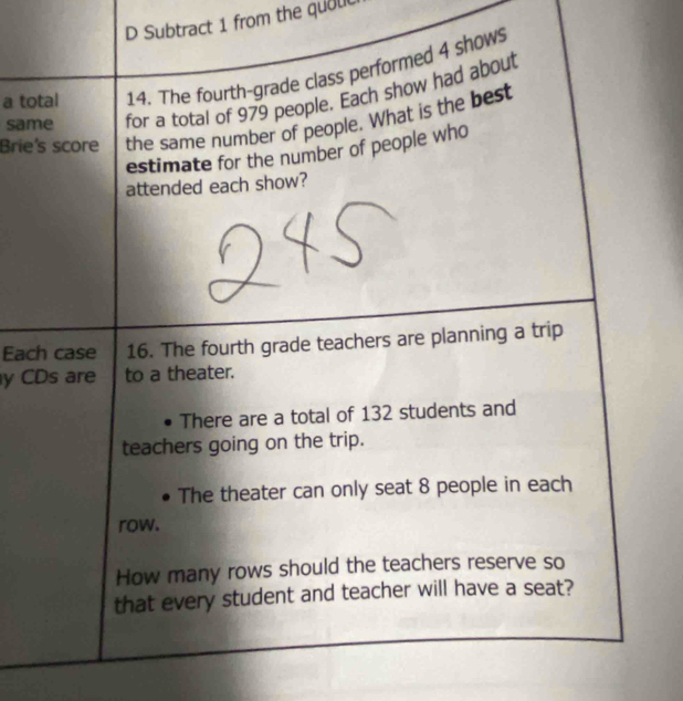 Subtract 1 from the quouc 
a total 14. The fourth-grade class performed 4 shows 
same for a total of 979 people. Each show had about 
Brie's score the same number of people. What is the best 
estimate for the number of people who 
attended each show? 
Each case 16. The fourth grade teachers are planning a trip 
y CDs are to a theater. 
There are a total of 132 students and 
teachers going on the trip. 
The theater can only seat 8 people in each 
row. 
How many rows should the teachers reserve so 
that every student and teacher will have a seat?