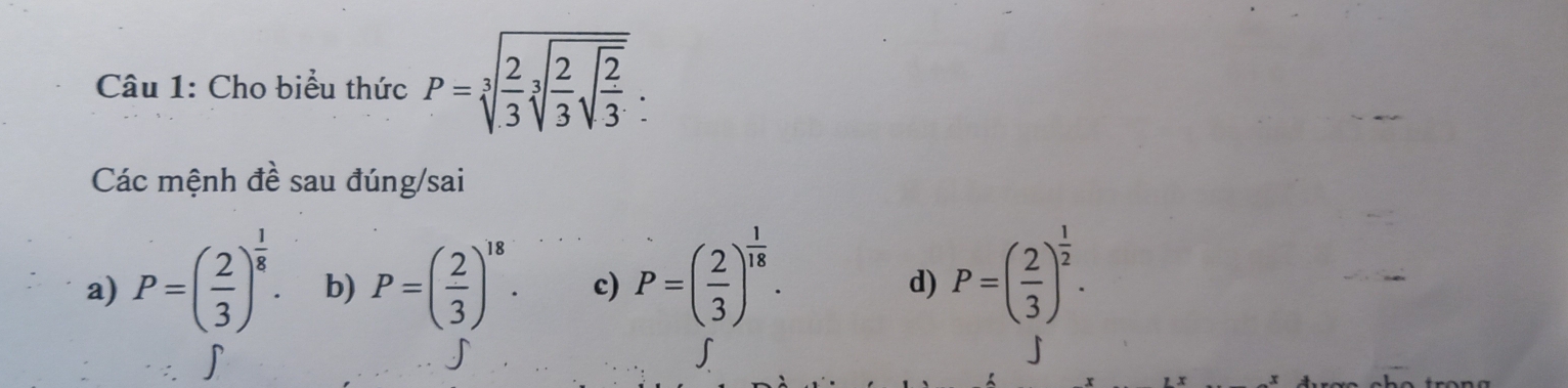 Cho biểu thức P=sqrt[3](frac 2)3sqrt[3](frac 2)3sqrt(frac 2)3:
Các mệnh đề sau đúng/sai
a) P=( 2/3 )^ 1/8 . b) P=( 2/3 )^18. c) P=( 2/3 )^ 1/18 .
d) P=( 2/3 )^ 1/2 . 
∫