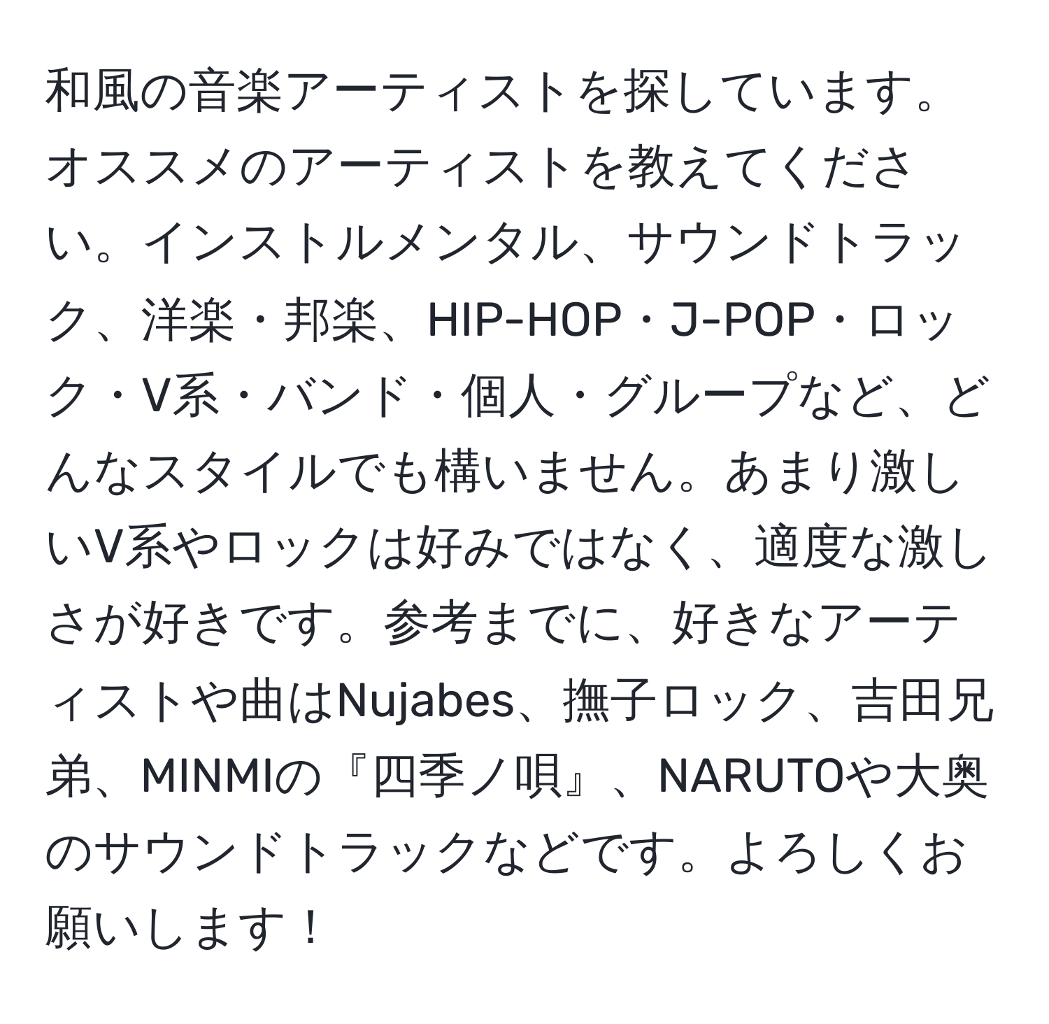 和風の音楽アーティストを探しています。オススメのアーティストを教えてください。インストルメンタル、サウンドトラック、洋楽・邦楽、HIP-HOP・J-POP・ロック・V系・バンド・個人・グループなど、どんなスタイルでも構いません。あまり激しいV系やロックは好みではなく、適度な激しさが好きです。参考までに、好きなアーティストや曲はNujabes、撫子ロック、吉田兄弟、MINMIの『四季ノ唄』、NARUTOや大奥のサウンドトラックなどです。よろしくお願いします！