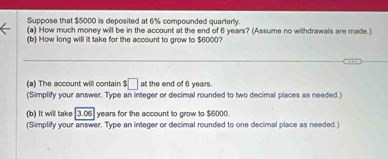 Suppose that $5000 is deposited at 6% compounded quarterly. 
(a) How much money will be in the account at the end of 6 years? (Assume no withdrawals are made.) 
(b) How long will it take for the account to grow to $6000? 
_ 
(a) The account will contain $□ at the end of 6 years. 
(Simplify your answer. Type an integer or decimal rounded to two decimal places as needed.) 
(b) It will take 3.06 years for the account to grow to $6000. 
(Simplify your answer. Type an integer or decimal rounded to one decimal place as needed.)