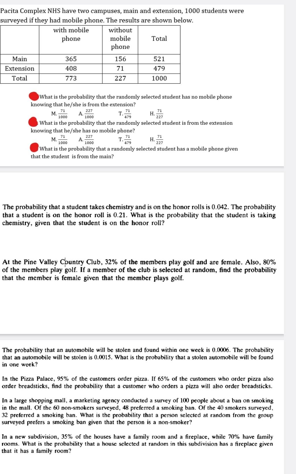 Pacita Complex NHS have two campuses, main and extension, 1000 students were
surveyed if they had mobile phone. The results are shown below.
What is the probability that the randomly selected student has no mobile phone
knowing that he/she is from the extension?
M.  71/1000  A.  227/1000  T.  71/479  H.  71/227 
What is the probability that the randomly selected student is from the extension
knowing that he/she has no mobile phone?
M.  71/1000  A.  227/1000  T.  71/479  H.  71/227 
What is the probability that a randomly selected student has a mobile phone given
that the student is from the main?
The probability that a student takes chemistry and is on the honor rolls is 0.042. The probability
that a student is on the honor roll is 0.21. What is the probability that the student is taking
chemistry, given that the student is on the honor roll?
At the Pine Valley Country Club, 32% of the members play golf and are female. Also, 80%
of the members play golf. If a member of the club is selected at random, find the probability
that the member is female given that the member plays golf.
The probability that an automobile will be stolen and found within one week is 0.0006. The probability
that an automobile will be stolen is 0.0015. What is the probability that a stolen automobile will be found
in one week?
In the Pizza Palace, 95% of the customers order pizza. If 65% of the customers who order pizza also
order breadsticks, find the probability that a customer who orders a pizza will also order breadsticks.
In a large shopping mall, a marketing agency conducted a survey of 100 people about a ban on smoking
in the mall. Of the 60 non-smokers surveyed, 48 preferred a smoking ban. Of the 40 smokers surveyed,
32 preferred a smoking ban. What is the probability that a person selected at random from the group
surveyed prefers a smoking ban given that the person is a non-smoker?
In a new subdivision, 35% of the houses have a family room and a fireplace, while 70% have family
rooms. What is the probability that a house selected at random in this subdivision has a fireplace given
that it has a family room?