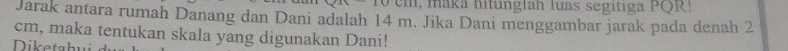maka hitunglah luas segitiga PQR! 
Jarak antara rumah Danang dan Dani adalah 14 m. Jika Dani menggambar jarak pada denah 2
cm, maka tentukan skala yang digunakan Dani! 
Dik e ta hu