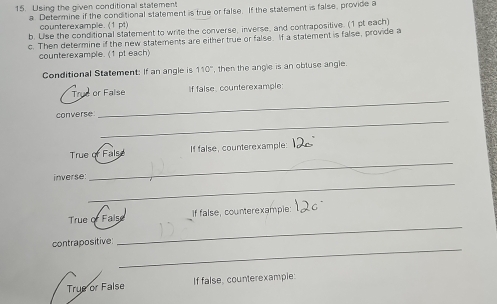 Using the given conditional statement
a Determine if the conditional statement is true or false. If the statement is false, provide a
counterexample. (1 pt)
b. Use the conditional statement to write the converse, inverse, and contrapositive. (1 pt each)
c. Then determine if the new statements are either true or false. If a statement is false, provide a
counterexample. (1 pt each)
Conditional Statement: If an angle is 110° , then the angle is an obtuse angle.
True or False If false. counterexample:
_
converse
_
True of False If false, counterexample:
_
inverse:
_
_
True of False If false, counterexample:
_
contrapositive:
True or False If false, counterexample: