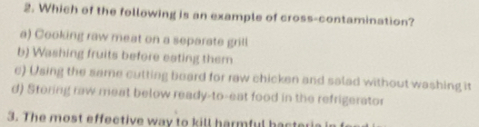 Which of the following is an example of cross-contamination?
a) Cooking raw meat on a separate grill
b) Washing fruits before eating them
e) Using the same cutting beard for raw chicken and salad without washing it
d) Storing raw meat below ready-to-eat food in the refrigerator
3. The most effective way to kill harmful hacter