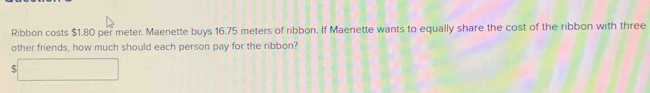 Ribbon costs $1.80 per meter. Maenette buys 16.75 meters of ribbon. If Maenette wants to equally share the cost of the ribbon with three 
other friends, how much should each person pay for the ribbon? 
c