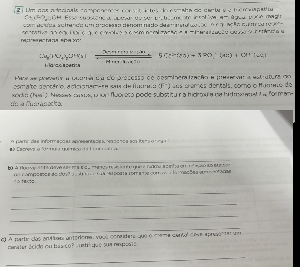 Um dos principais componentes constituintes do esmalte do dente é a hidroxiapatita —
Ca_5(PO_4)_3OH. Essa substância, apesar de ser praticamente insolúvel em água, pode reagir 
com ácidos, sofrendo um processo denominado desmineralização. A equação química repre- 
sentativa do equilíbrio que envolve a desmineralização e a mineralização dessa substância é 
representada abaixo:
Ca_5(PO_4)_3OH(s) Desmineralizacao/Mineralizacao  5Ca^(2+)(aq)+3PO_4^((3-)(aq)+OH^-)(aq)
Aidroxiapatita 
Para se prevenir a ocorrência do processo de desmineralização e preservar a estrutura do 
esmalte dentário, adicionam-se sais de fluoreto (Fã) aos cremes dentais, como o fluoreto de 
sódio (NaF). Nesses casos, o íon fluoreto pode substituir a hidroxila da hidroxiapatita, forman- 
do a fluorapatita. 
A partir das informações apresentadas, responda aos itens a seguir: 
a) Escreva a fórmula química da fluorapatita. 
_ 
b) A fluorapatita deve ser mais ou menos resistente que a hidroxiapatita em relação ao ataque 
de compostos ácidos? Justifique sua resposta somente com as informações apresentadas 
no texto. 
_ 
_ 
_ 
_ 
c) A partir das análises anteriores, você considera que o creme dental deve apresentar um 
caráter ácido ou básico? Justifique sua resposta. 
_