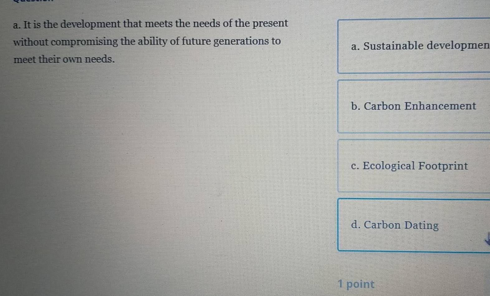 It is the development that meets the needs of the present
without compromising the ability of future generations to
a. Sustainable developmen
meet their own needs.
b. Carbon Enhancement
c. Ecological Footprint
d. Carbon Dating
1 point