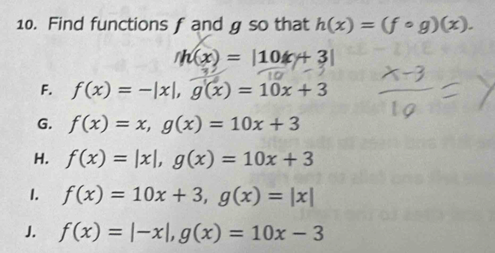 Find functions f and g so that h(x)=(fcirc g)(x).
h(x)=|10x+3|
F. f(x)=-|x|, g(x)=10x+3
G. f(x)=x, g(x)=10x+3
H. f(x)=|x|, g(x)=10x+3
1. f(x)=10x+3, g(x)=|x|
J. f(x)=|-x|, g(x)=10x-3