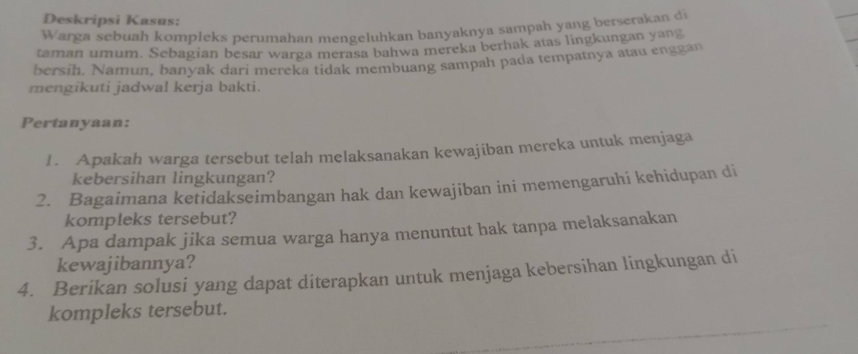 Deskripsi Kasus: 
Warga sebuah kompleks perumahan mengeluhkan banyaknya sampah yang berserakan di 
taman umum. Sebagian besar warga merasa bahwa mereka berhak atas lingkungan yang 
bersih. Namun, banyak dari mereka tidak membuang sampah pada tempatnya atau enggan 
mengikuti jadwal kerja bakti. 
Pertanyaan: 
1. Apakah warga tersebut telah melaksanakan kewajiban mereka untuk menjaga 
kebersihan lingkungan? 
2. Bagaimana ketidakseimbangan hak dan kewajiban ini memengaruhi kehidupan di 
kompleks tersebut? 
3. Apa dampak jika semua warga hanya menuntut hak tanpa melaksanakan 
kewajibannya? 
4. Beríkan solusi yang dapat diterapkan untuk menjaga kebersihan lingkungan di 
kompleks tersebut.