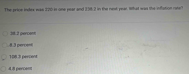 The price index was 220 in one year and 238.2 in the next year. What was the inflation rate?
38.2 percent
8.3 percent
108.3 percent
4.8 percent
