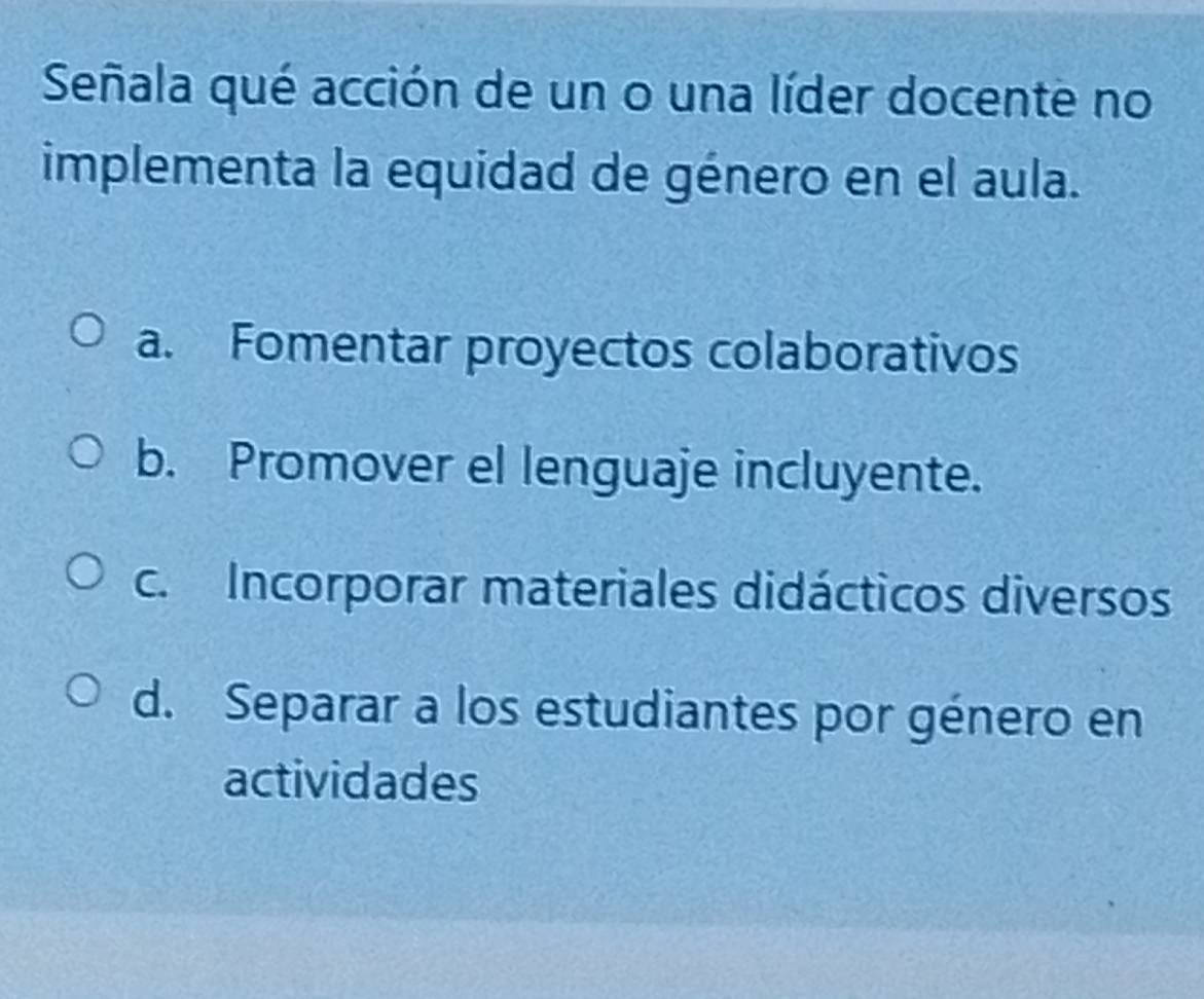 Señala qué acción de un o una líder docente no
implementa la equidad de género en el aula.
a. Fomentar proyectos colaborativos
b. Promover el lenguaje incluyente.
c. Incorporar materiales didácticos diversos
d. Separar a los estudiantes por género en
actividades