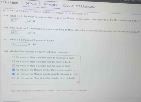 DETAILS MY NOTES OSCOLPHYS2 4.2.WA.006.
An astronaut weighing 235 Ibs on Earth is on a mission to the Moon and Mars.
(a) What would he weigh in newtons when he is on the Moon? The acceleration due to gravity on the Moon is one-sixth that on E
174.07 □ v N
(b) How much would he weigh in newtons when he is on Mars, where the acceleration due to gravity is 0.38 times that on Earth?
396.47
(c) What is his mass in kilograms on Earth?
106 3 □ kg
(d) Which of the following are true? (Select all that apply.)
His mass on Mars is exactly equal to his mass on Earth.
His mass on Mars is smaller than his mass on Earth.
His mass on Mars is greater than his mass on Earth.
His mass on the Moon is smaller than his mass on Earth.
His mass on the Moon is exactly equal to his mass on Earth.
His mass on the Moon is greater than his mass on Earth.
Mass is the amount of matter in an object. How does it differ from weight?