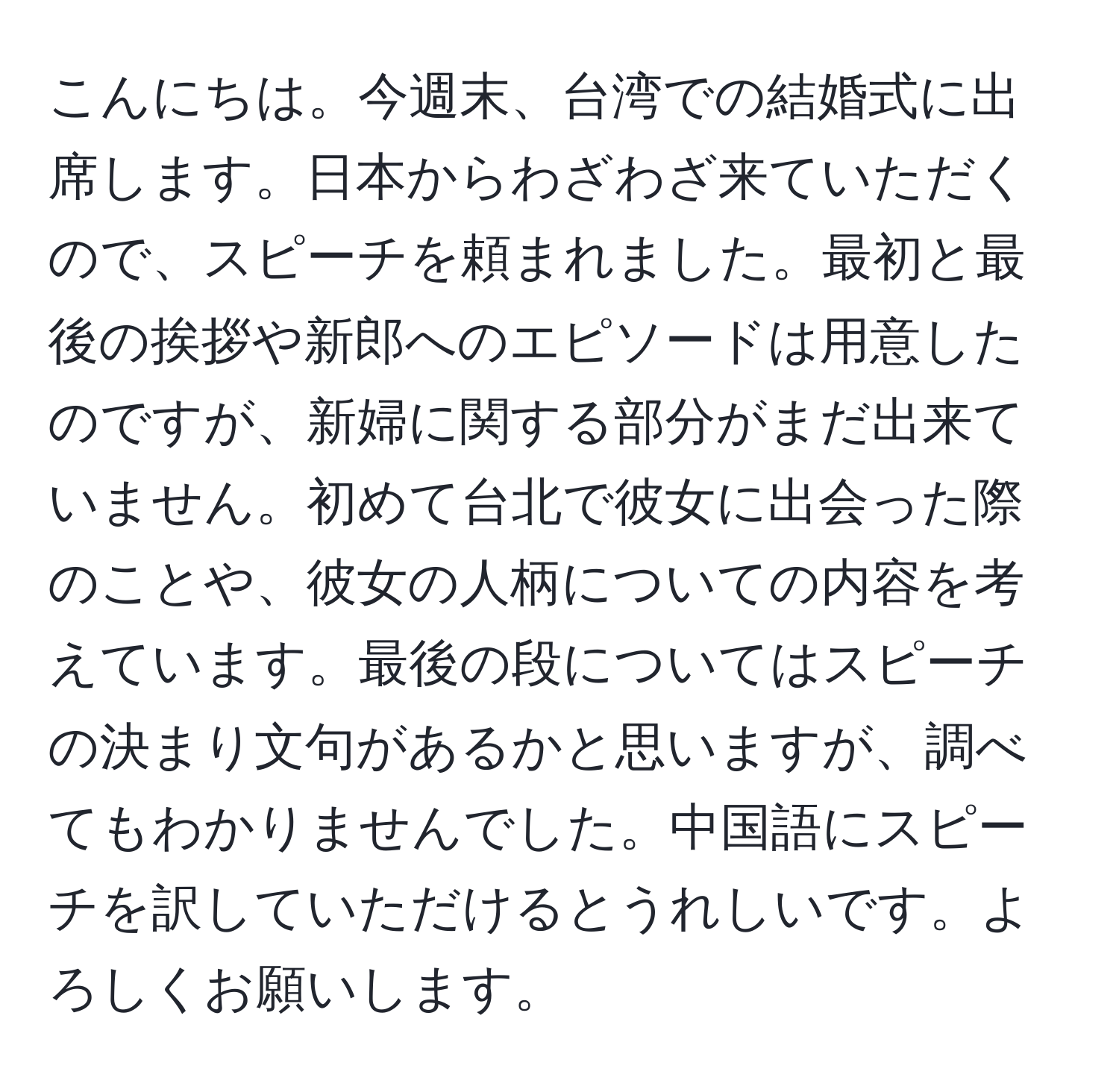 こんにちは。今週末、台湾での結婚式に出席します。日本からわざわざ来ていただくので、スピーチを頼まれました。最初と最後の挨拶や新郎へのエピソードは用意したのですが、新婦に関する部分がまだ出来ていません。初めて台北で彼女に出会った際のことや、彼女の人柄についての内容を考えています。最後の段についてはスピーチの決まり文句があるかと思いますが、調べてもわかりませんでした。中国語にスピーチを訳していただけるとうれしいです。よろしくお願いします。