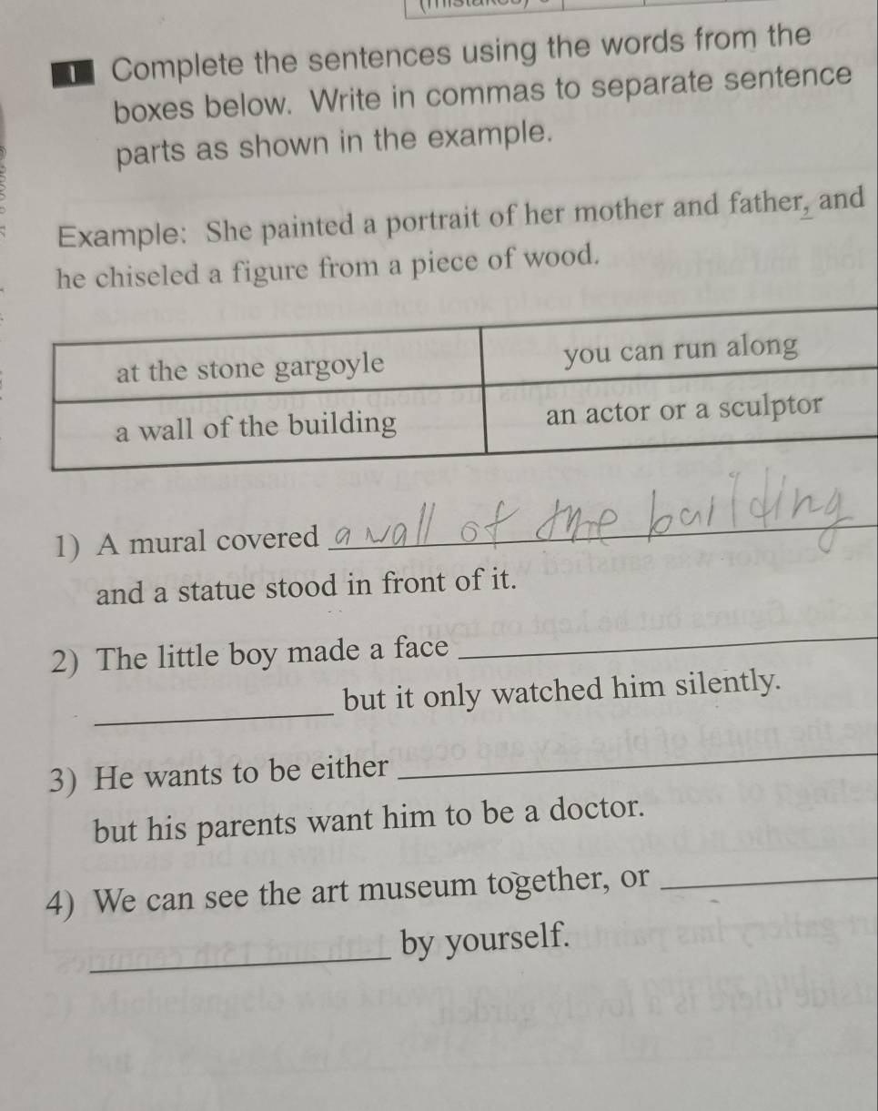 Complete the sentences using the words from the 
boxes below. Write in commas to separate sentence 
parts as shown in the example. 
Example: She painted a portrait of her mother and father, and 
he chiseled a figure from a piece of wood. 
1) A mural covered 
_ 
and a statue stood in front of it. 
2) The little boy made a face 
_ 
_ 
but it only watched him silently. 
3) He wants to be either 
_ 
but his parents want him to be a doctor. 
4) We can see the art museum together, or_ 
_ 
by yourself.