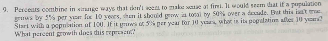 Percents combine in strange ways that don't seem to make sense at first. It would seem that if a population 
grows by 5% per year for 10 years, then it should grow in total by 50% over a decade. But this isn't true. 
Start with a population of 100. If it grows at 5% per year for 10 years, what is its population after 10 years? 
What percent growth does this represent?