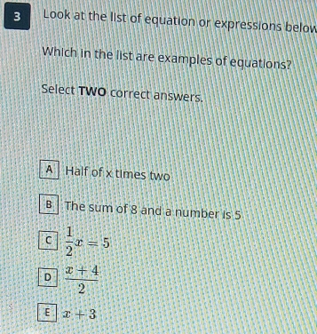 Look at the list of equation or expressions belov
Which in the list are examples of equations?
Select TWO correct answers.
A Half of x times two
B The sum of 8 and a number is 5
C  1/2 x=5
D  (x+4)/2 
E x+3