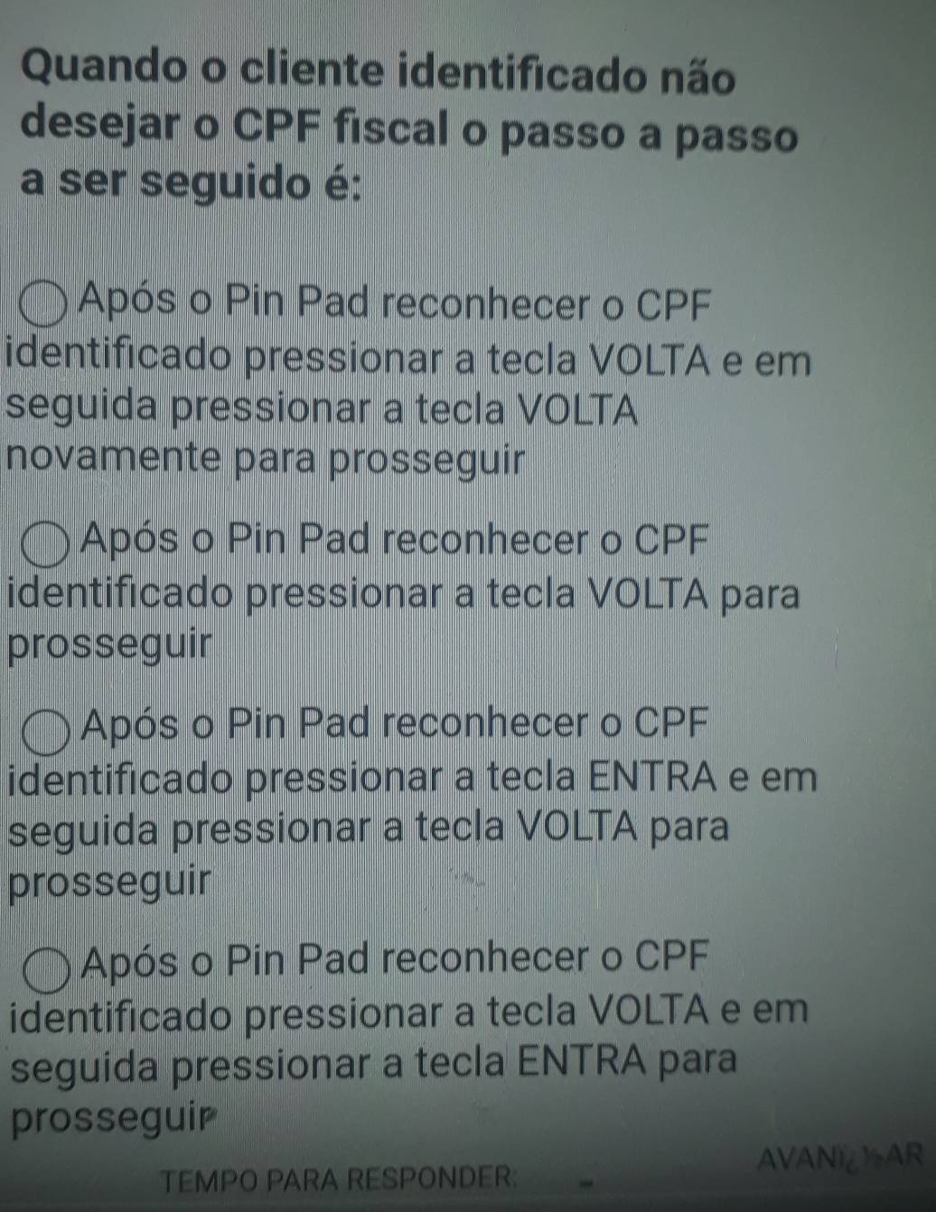 Quando o cliente identificado não
desejar o CPF fiscal o passo a passo
a ser seguido é:
Após o Pin Pad reconhecer o CPF
identificado pressionar a tecla VOLTA e em
seguida pressionar a tecla VOLTA
novamente para prosseguir
Após o Pin Pad reconhecer o CPF
identificado pressionar a tecla VOLTA para
prosseguir
Após o Pin Pad reconhecer o CPF
identificado pressionar a tecla ENTRA e em
seguida pressionar a tecla VOLTA para
prosseguir
Após o Pin Pad reconhecer o CPF
identificado pressionar a tecla VOLTA e em
seguida pressionar a tecla ENTRA para
prosseguir
TEMPO PARA RESPONDER: AVANI½AR