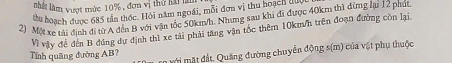 nhất lầm vượt mức 10% , đơn vị thứ hai lần 
thu hoạch được 685 tần thốc. Hỏi năm ngoái, mỗi đơn vị thu hoạch đuợc 
2) Một xe tải định đi từ A đến B với vận tốc 50km/h. Nhưng sau khi đi được 40km thì dừng lại 12 phút 
Vì vậy đề đến B đứng dự định thì xe tải phải tăng vận tốc thêm 10km/h trên đoạn đường còn lại. 
Mới mặt đất. Quãng đường chuyển động s(m) của vật phụ thuộc 
Tính quãng đường AB?