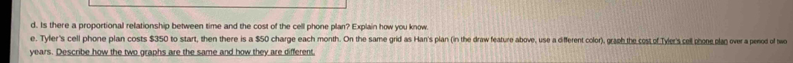 Is there a proportional relationship between time and the cost of the cell phone plan? Explain how you know. 
e. Tyler's cell phone plan costs $350 to start, then there is a $50 charge each month. On the same grid as Han's plan (in the draw feature above, use a different color), graph the cost of Tyler's cell phone plan over a period of two
years. Describe how the two graphs are the same and how they are different.
