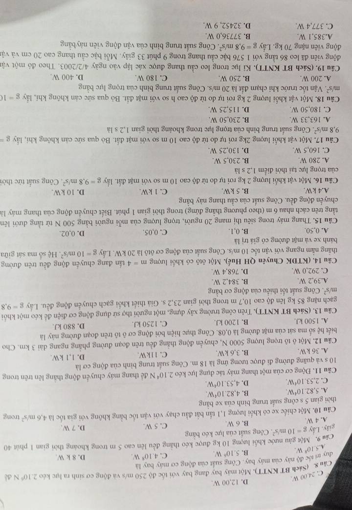D. 12,00 W.
C. 24.00 W.
Cân 8. (Sách BT KNTT). Một máy bay đang bay với tốc độ 250 m/s và động cơ sinh ra lực kéc 2.10^6N dé
duy trì tốc độ này của máy bay. Công suất của động cơ máy bay là
A. 5.10^8W. B. 5.10^6W. C. 4.10^8W. D. 8 k W.
Câu 9. Một gâu nước khối lượng 10 kg được kéo thẳng đều lên cao 5 m trong khoảng thời gian 1 phút 40
giây. Lầy g=10m/s^2 * Công suất của lực kéo bằng
A. 4 W B. 6 W. C. 5 W. D. 7 W.
Câu 10. Một chiếc xe có khối lượng 1,1 tấn bắt đầu chạy với vận tốc bằng không với gia tốc là 4.6m/s^2 trong
thời gian 5 s công suất trung bình của xe bằng
A. 5.82.10^4W. B. 4,82.10^4W.
C. 2,53.10^4W. D. 4,53.10^4W.
Câu 11. Động cơ của một thang máy tác dụng lực kéo 2.10^4N để thang máy chuyển động thắng lên trên trong
10 s và quãng đường đi được tương ứng là 18 m. Công suất trung bình của động cơ là
A. 36 kW. B. 3,6 kW. C. 11kW. D. 1,1 kW.
Câu 12. Một ô tô trọng lượng 5000 N, chuyển động thắng đều trên đoạn đường phẳng ngang dài 3 km. Cho
biết hệ số ma sát của mặt đường là 0,08. Công thực hiện bởi động cơ ô tô trên đoạn đường này là
A. 1500 kJ. B. 1200 kJ. C. 1250 kJ. D. 880 kJ.
Câu 13. (Sách BT KNTT). Trên công trường xây dựng, một người thợ sử dụng động cơ điện để kéo một khổi
gạch nặng 85 kg lên độ cao 10,7 m trong thời gian 23,2 s. Giả thiết khối gạch chuyển động đều. Lầy g=9,8
m/s^2. Công suất tối thiểu của động cơ bằng
A.39,2 W. B. 384,2 W.
C. 292,0 W. D. 768,4 W.
Câu 14. (KTĐK Chuyên QH Huế). Một ôtô có khối lượng m=4 tấn đang chuyển động đều trên đường
thắng nằm ngang với vận tốc 10 m/s. Công suất của động cơ ôtô là 20 kW. Lầy g=10m/s^2 * Hệ số ma sát giữa
bánh xe và mặt đường có giá trị là D. 0,02.
A. 0,50. B. 0,1. C. 0,05.
Câu 15. Thang máy trong siêu thị mang 20 người, trọng lượng của mỗi người bằng 500 N từ tầng dưới lên
tầng trên cách nhau 6 m (theo phương thắng đứng) trong thời gian 1 phút. Biết chuyển động của thang máy là
chuyển động đều. Công suất của cầu thang này bằng
A.4 kW. B. 5 kW. C. 1 kW. D. 10 kW.
Câu 16. Một vật khối lượng 2 kg rơi tự do từ độ cao 10 m so với mặt đất. lầy g=9,8m/s^2 Công suất tức thời
của trọng lực tại thời điểm 1,2 s là
A. 280 W B. 230,5 W.
C. 160,5 W. D. 130,25 W.
Câu 17. Một vật khối lượng 2kg rơi tự do từ độ cao 10 m so với mặt đất. Bỏ qua sức cản không khí, lấy g=
9,8m/s^2. Công suất trung bình của trọng lực trong khoảng thời gian 1,2 s là
A. 163,33 W. B. 230,50 W.
C. 180.50 W. D. 115,25 W.
Câu 18. Một vật khối lượng 2 kg rơi tự do từ độ cao h so với mặt đất. Bỏ qua sức cản không khí, lấy g=10
m/s^2 T. Vận tốc trước khi chạm đất là 20 m/s. Công suất trung bình của trọng lực bằng
A. 200 W. B. 250 W. C. 180 W. D. 400 W.
Câu 19. (Sách BT KNTT). Kỉ lục trong leo cầu thang được xác lập vào ngày 4/2/2003. Theo đó một vận
động viên đã leo 86 tầng với 1 576 bậc cầu thang trong 9 phút 33 giây. Mỗi bậc cầu thang cao 20 cm và vật
động viên nặng 70 kg. Lầy g=9,8m/s^2. Công suất trung bình của vận động viên nàybằng
A.385,1 W. B. 37736,0 W.
C. 377,4 W. D. 32452, 9 W.