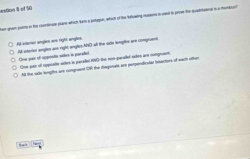 estion 8 of 50
hen given points in the coordinate plane which form a polygon, which of the following reasons is used to prove the quadrilateral is a rhombus?
All interior angles are right angles.
All interior angles are right angles AND all the side lengths are congruent.
One pair of opposite sides is parallel
One pair of opposite sides is parallel AND the non-parallel sides are congruent.
All the side lengths are congruent OR the diagonals are perpendicular bisectors of each other.
Back Nent