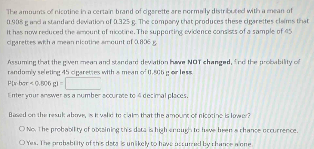 The amounts of nicotine in a certain brand of cigarette are normally distributed with a mean of
0.908 g and a standard deviation of 0.325 g. The company that produces these cigarettes claims that
it has now reduced the amount of nicotine. The supporting evidence consists of a sample of 45
cigarettes with a mean nicotine amount of 0.806 g.
Assuming that the given mean and standard deviation have NOT changed, find the probability of
randomly seleting 45 cigarettes with a mean of 0.806 g or less.
P(x-bar<0.806g)=□
Enter your answer as a number accurate to 4 decimal places.
Based on the result above, is it valid to claim that the amount of nicotine is lower?
No. The probability of obtaining this data is high enough to have been a chance occurrence.
Yes. The probability of this data is unlikely to have occurred by chance alone.