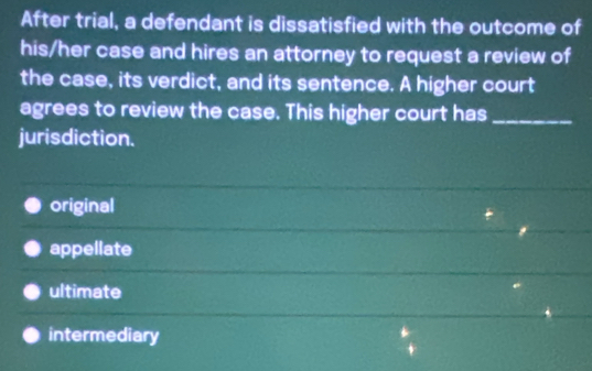 After trial, a defendant is dissatisfied with the outcome of
his/her case and hires an attorney to request a review of
the case, its verdict, and its sentence. A higher court
agrees to review the case. This higher court has_
jurisdiction.
original
appellate
ultimate
intermediary