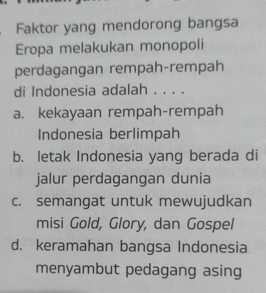 Faktor yang mendorong bangsa
Eropa melakukan monopoli
perdagangan rempah-rempah
di Indonesia adalah . . . .
a. kekayaan rempah-rempah
Indonesia berlimpah
b. letak Indonesia yang berada di
jalur perdagangan dunia
c. semangat untuk mewujudkan
misi Gold, Glory, dan Gospel
d. keramahan bangsa Indonesia
menyambut pedagang asing