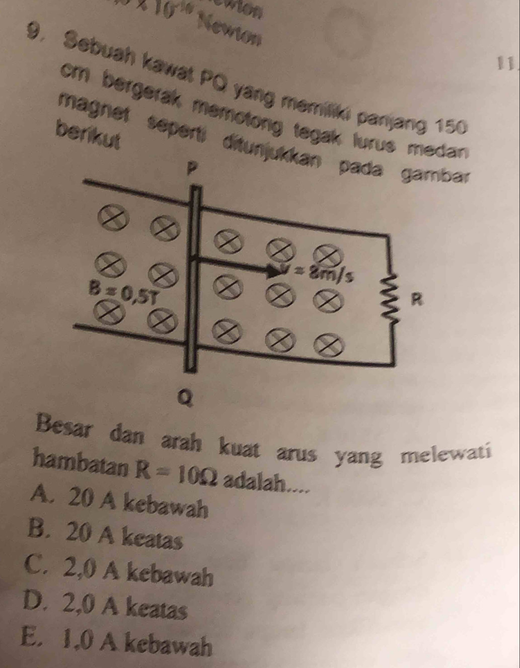 eaion
3* 10^(20) Newion
11
9. Sebuah kawat PO yang memiliki panjang 150
cm bergerak memotong tegak lurus medan 
berikut
magnet sepertí ditunbar
Besar dan arah kuat arus yang melewati
hambatan R=10Omega adalah....
A. 20 A kebawah
B. 20 A keatas
C. 2,0 A kebawah
D. 2,0 A keatas
E. 1,0 A kebawah