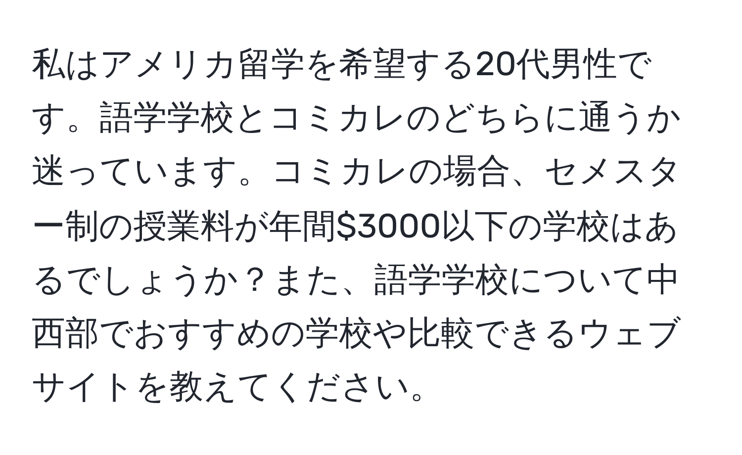 私はアメリカ留学を希望する20代男性です。語学学校とコミカレのどちらに通うか迷っています。コミカレの場合、セメスター制の授業料が年間$3000以下の学校はあるでしょうか？また、語学学校について中西部でおすすめの学校や比較できるウェブサイトを教えてください。