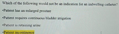 Which of the following would not be an indication for an indwelling catheter?
•Patient has an enlarged prostate
•Patient requires continuous bladder irrigation
Patient is retaining urine
Patient incontinence