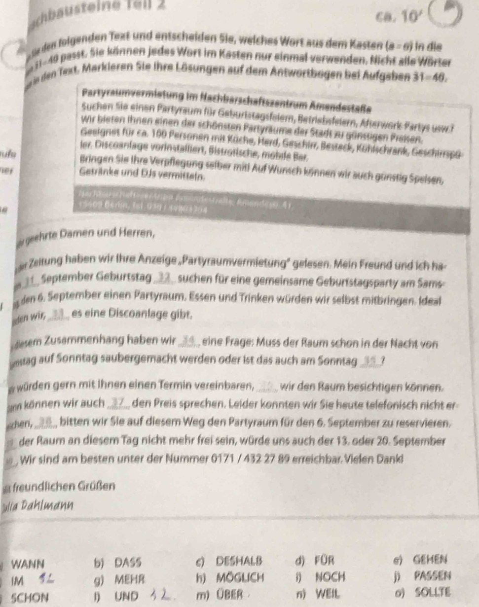 achbäusteine ren z
CB. 10'
üle den folgenden Text und entscheiden Sie, welches Wort aus dem Kasten (a=6) In dis
e 11-49 passt. Sie können jedes Wort im Kasten nur einmal verwenden. Nicht alle Wörter
Se in den Text, Markleren Sie ihre Lösungen auf dem Antwortbogen bei Aufgaben 31=46.
Partyraumvermietung im Hachbarschaftszentrum Amendestaße
Suchen Sie einen Partyraum für Geburtstagsfelem, Betriebsfelern, Afterwork Partys usw.?
wir bieten ihnen einen der schönsten Partyräume der Stadt zu günstigen Preisen.
Geeignet für ca. 100 Personen mit Küche, Herd, Geschirr, Besteck, Kühischrank, Geschirrspü
ler. Discoanlage vorinstalliert, Biströtische, mobile Bar.
sufe Bringen Sie Ihre Verpflegung selber mit! Auf Wunsch können wir auch gunstig Speisen,
net Getränke und DJs vermitteln
+5409 Bsrin, Ist 039 / 49803304
zu geehrte Damen und Herren,
er Zeitung haben wir Ihre Anzeige„Partyraumvermietung" gelesen. Mein Freund und ich ha
_, September Geburtstag _D suchen für eine gemeinsame Geburtstagsparty am Sams-
den 6. September einen Partyraum. Essen und Trinken würden wir selbst mitbringen. Ideal
eden wir, _ es eine Discoanlage gibt.
diesem Zusammenhang haben wir  eine Frage: Muss der Raum schon in der Nacht von
snsiag auf Sonntag saubergemacht werden oder ist das auch am Sonntag_
w würden gern mit Ihnen einen Termin vereinbaren,_ wir den Raum besichtigen können.
Sann können wir auch_ den Preis sprechen. Leider konnten wir Sie heute telefonisch nicht er
chen,_ B bitten wir Sie auf diesem Weg den Partyraum für den 6. September zu reservieren.
der Raum an diesem Tag nicht mehr frei sein, würde uns auch der 13. oder 20. September
a  Wir sind am besten unter der Nummer 0171 / 432 27 89 erreichbar. Vielen Dank
freundlichen Grüßen
ulia Dahlmann
WANN b) DAS5 c) DESHALB d) füR e) GEHEN
IM g) MEHR h) MOGLICH i) NOCH j) PASSEN
5CHON I) UND m)ÜBER n) WElL 0) SOLLTE