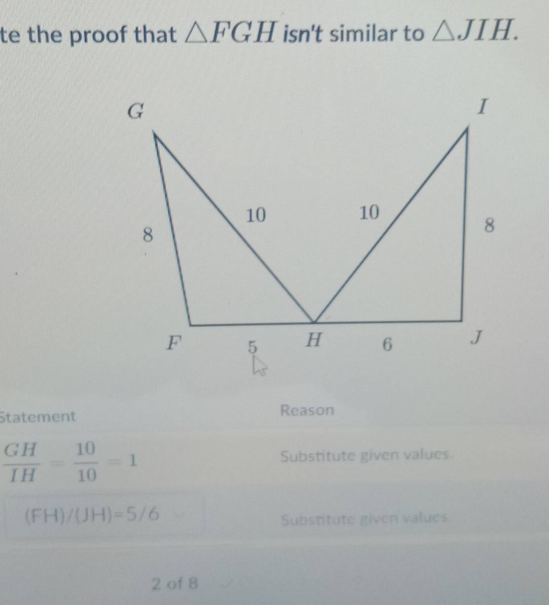 te the proof that △ FGH isn't similar to △ JIH. 
Statement Reason
 GH/IH = 10/10 =1
Substitute given values.
(FH)/(JH)=5/6
Substitute given values 
2 of 8