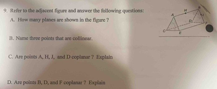 Refer to the adjacent figure and answer the following questions: 
A. How many planes are shown in the figure ? 
B. Name three points that are collinear. 
C. Are points A, H, J, and D coplanar ? Explain 
D. Are points B, D, and F coplanar ? Explain