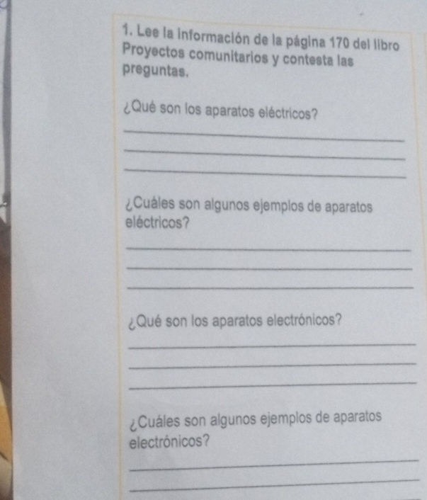 Lee la información de la página 170 del libro 
Proyectos comunitarios y contesta las 
preguntas. 
¿Qué son los aparatos eléctricos? 
_ 
_ 
_ 
¿Cuáles son algunos ejemplos de aparatos 
eléctricos? 
_ 
_ 
_ 
¿Qué son los aparatos electrónicos? 
_ 
_ 
_ 
¿Cuáles son algunos ejemplos de aparatos 
electrónicos? 
_ 
_