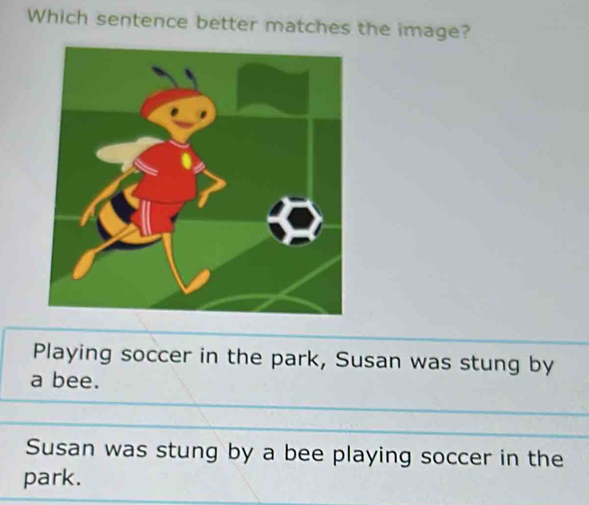 Which sentence better matches the image?
Playing soccer in the park, Susan was stung by
a bee.
Susan was stung by a bee playing soccer in the
park.