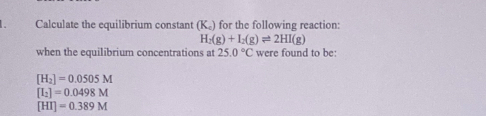 Calculate the equilibrium constant (K_c) for the following reaction:
H_2(g)+I_2(g)leftharpoons 2HI(g)
when the equilibrium concentrations at 25.0°C were found to be:
[H_2]=0.0505M
[I_2]=0.0498M
[HI]=0.389M