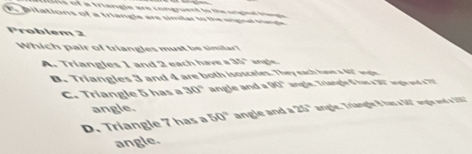 ohs of a triangle are congruent to the original triangle 
E pilations of a triangle are similar to the uriginal triangle
Problem 2
Which pair of triangles must be similar?
A. Triangles 1 and 2 each have a 35° angle.
B. Triangles 3 and 4 are both isosceles. They each have a 40" wngle
C. Triangle 5 has a 30° angle and 90° angle. Triangle 6 has a 31" angle and a TV
angle.
D. Triangle 7 has a 50° angle and a 75° angle. Triangle 8 has a 54° angle and a 185"
angle.