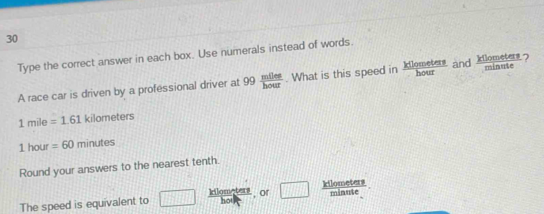 Type the correct answer in each box. Use numerals instead of words. 
A race car is driven by a professional driver at 99 miles/hour . What is this speed in  kllometers/hour  and  kllometers/minute  2
1mile=1.61 k 110 neters
1 hour =60minutes
Round your answers to the nearest tenth.
minute
The speed is equivalent to □  kilometers/hoi  , or □ kilometers