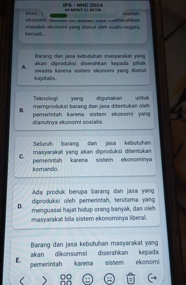 IPS - NHC 2024
khas, 44 MENIT 31 DETIK
iasalah
ekonomi, Benkut inr auaian cara memecahkan
masalah ekonomi yang dianut oleh suatu negara,
kecuali...
Barang dan jasa kebutuhan masyarakat yang
akan diproduksi diserahkan kepada pihak
A. swasta karena sistem ekonomi yang dianut 
kapitalis.
Teknologi yang digunakan untuk
B. memproduksi barang dan jasa ditentukan oleh
pemerintah karena sistem ekonomi yang
dianutnya ekonomi sosialis.
Seluruh barang dan jasa kebutuhan
C. masyarakat yang akan diproduksi ditentukan
pemerintah karena sistem ekonominya
komando.
Ada produk berupa barang dan jasa yang
D. diproduksi oleh pemerintah, terutama yang
menguasai hajat hidup orang banyak, dan oleh
masyarakat bila sistem ekonominya liberal.
Barang dan jasa kebutuhan masyarakat yang
akan dikonsumsi diserahkan kepada
E.
pemerintah karena sistem ekonomi
<