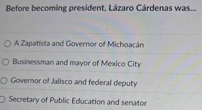 Before becoming president, Lázaro Cárdenas was...
A Zapatista and Governor of Michoacán
Businessman and mayor of Mexico City
Governor of Jalisco and federal deputy
Secretary of Public Education and senator