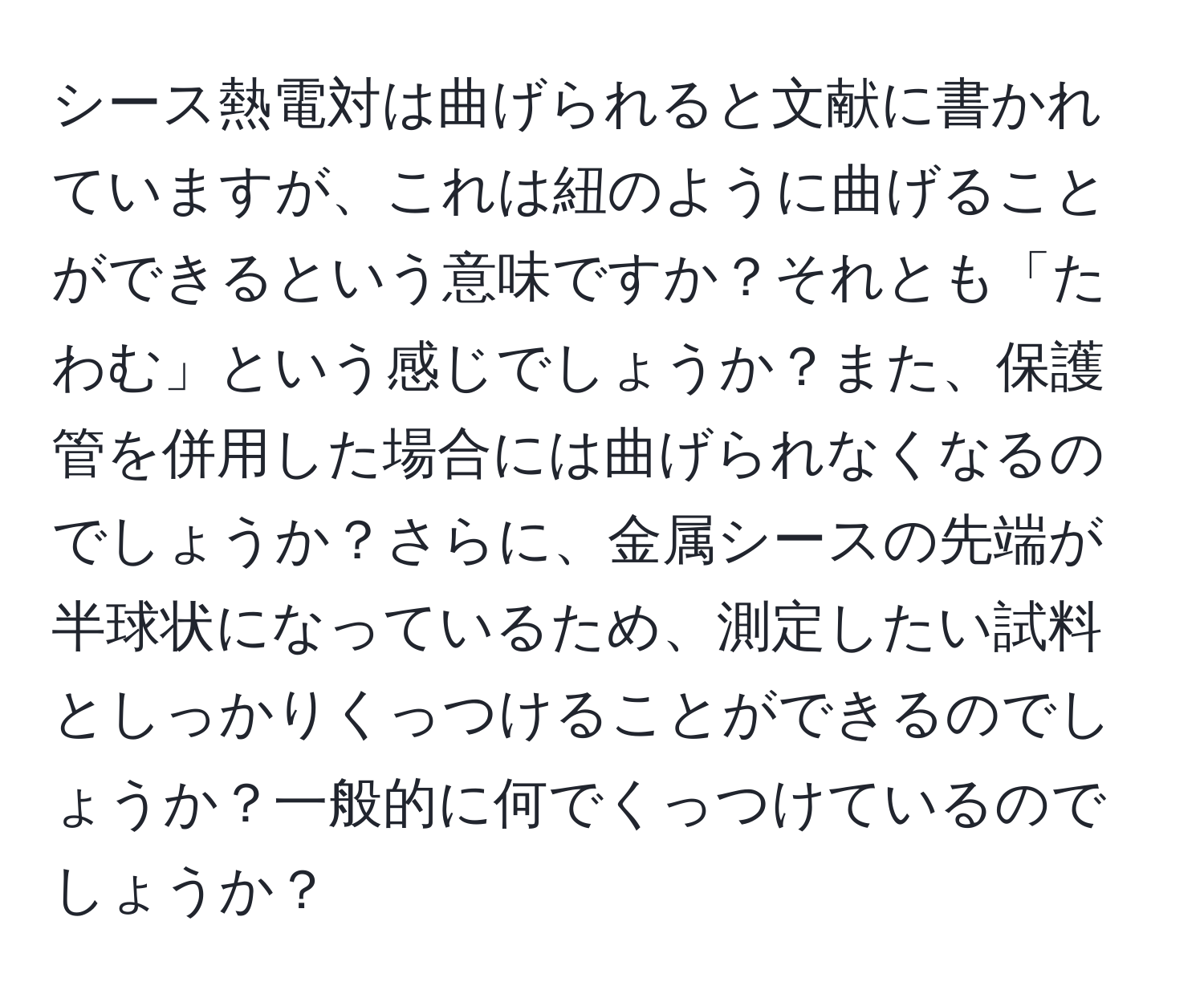 シース熱電対は曲げられると文献に書かれていますが、これは紐のように曲げることができるという意味ですか？それとも「たわむ」という感じでしょうか？また、保護管を併用した場合には曲げられなくなるのでしょうか？さらに、金属シースの先端が半球状になっているため、測定したい試料としっかりくっつけることができるのでしょうか？一般的に何でくっつけているのでしょうか？