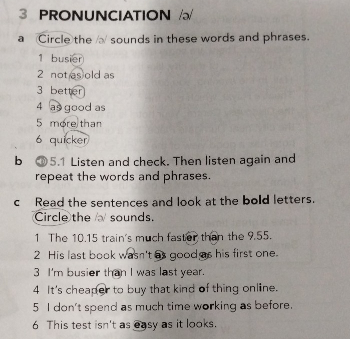 PRONUNCIATION 
a Circle the sounds in these words and phrases. 
1 busier 
2 not as old as 
3 better 
4 as good as 
5 more than 
6 quicker 
b ①5.1 Listen and check. Then listen again and 
repeat the words and phrases. 
cRead the sentences and look at the bold letters. 
Circle the sounds. 
1 The 10.15 train's much faster than the 9.55. 
2 His last book wasn’t as good as his first one. 
3 I'm busier than I was last year. 
4 It's cheaper to buy that kind of thing online. 
5 I don't spend as much time working as before. 
6 This test isn't as easy as it looks.