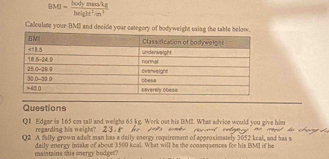 BMI= (bodymass/kg)/height^2/m^2 
Calculate your BMI and decide your categ
Questions
Q1 Edgar is 165 cm tall and weighs 65 kg. Work out his BMI. What advice would you give him
regarding his weight?
Q2 A fully grown adult man has a daily energy requirement of approximately 3052 kcal, and has a
daily energy intake of about 3500 kcal. What will be the consequences for his BMI if he
maintains this energy budget?