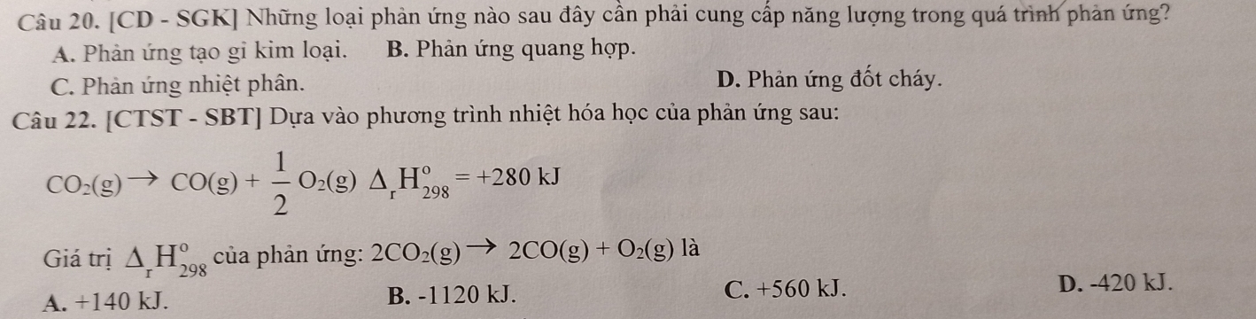 [CD - SGK] Những loại phản ứng nào sau đây cần phải cung cấp năng lượng trong quá trình phản ứng?
A. Phản ứng tạo gi kim loại. B. Phản ứng quang hợp.
C. Phản ứng nhiệt phân. D. Phản ứng đốt cháy.
Câu 22. [CTST-SBT] Dựa vào phương trình nhiệt hóa học của phản ứng sau:
CO_2(g)to CO(g)+ 1/2 O_2(g)△ _rH_(298)°=+280kJ
Giá trị △ _rH_(298)° của phản ứng: 2CO_2(g)to 2CO(g)+O_2(g)la
A. +140 kJ. B. -1120 kJ. C. +560 kJ. D. -420 kJ.